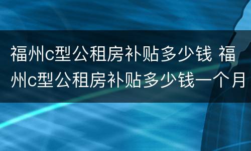 福州c型公租房补贴多少钱 福州c型公租房补贴多少钱一个月