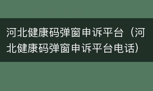 河北健康码弹窗申诉平台（河北健康码弹窗申诉平台电话）