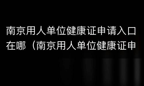 南京用人单位健康证申请入口在哪（南京用人单位健康证申请入口在哪儿）