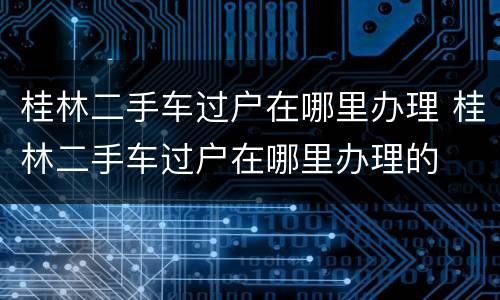 桂林二手车过户在哪里办理 桂林二手车过户在哪里办理的