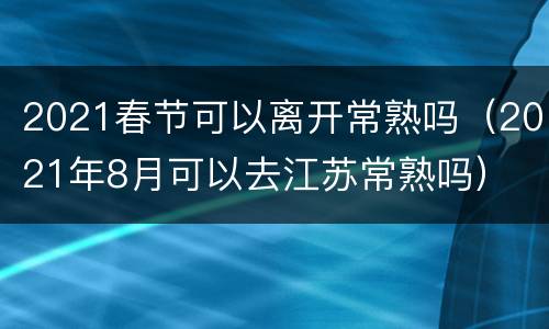 2021春节可以离开常熟吗（2021年8月可以去江苏常熟吗）
