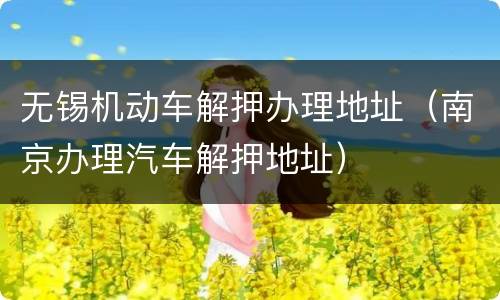 无锡机动车解押办理地址（南京办理汽车解押地址）