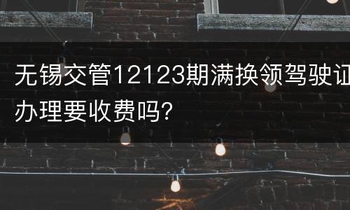 无锡交管12123期满换领驾驶证办理要收费吗？