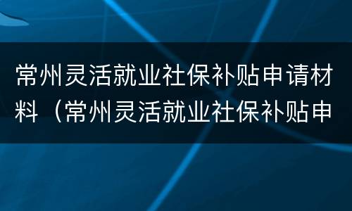 常州灵活就业社保补贴申请材料（常州灵活就业社保补贴申请材料要求）
