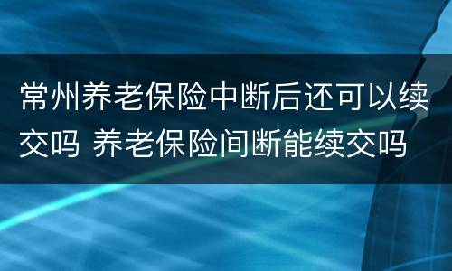 常州养老保险中断后还可以续交吗 养老保险间断能续交吗