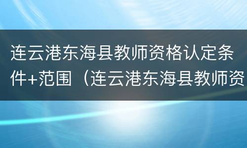连云港东海县教师资格认定条件+范围（连云港东海县教师资格认定条件 范围有哪些）
