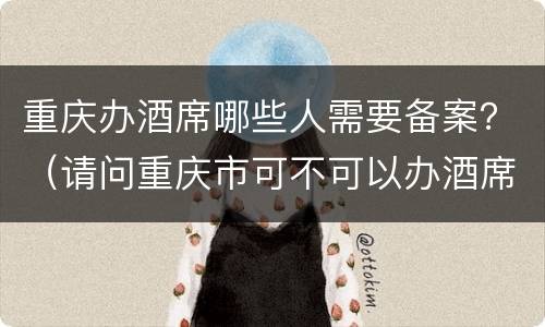 重庆办酒席哪些人需要备案？（请问重庆市可不可以办酒席）