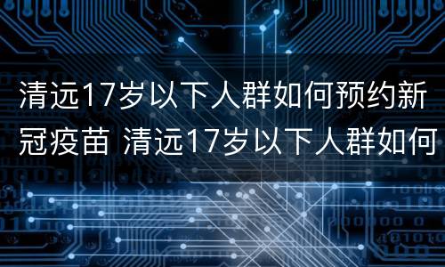 清远17岁以下人群如何预约新冠疫苗 清远17岁以下人群如何预约新冠疫苗加强针