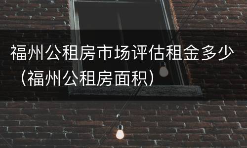 福州公租房市场评估租金多少（福州公租房面积）