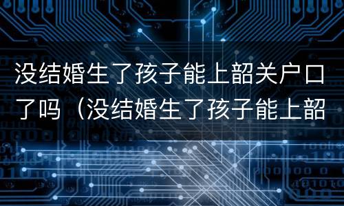 没结婚生了孩子能上韶关户口了吗（没结婚生了孩子能上韶关户口了吗怎么办）