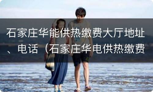 石家庄华能供热缴费大厅地址、电话（石家庄华电供热缴费电话）