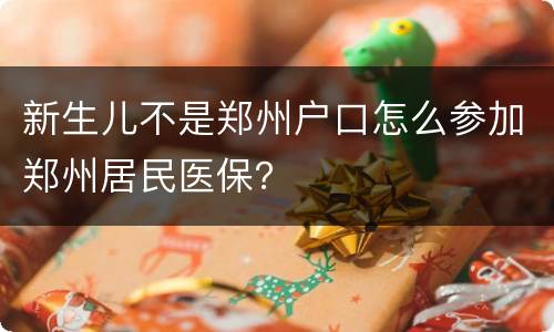 新生儿不是郑州户口怎么参加郑州居民医保？