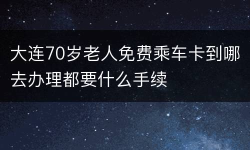 大连70岁老人免费乘车卡到哪去办理都要什么手续