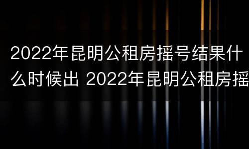 2022年昆明公租房摇号结果什么时候出 2022年昆明公租房摇号结果什么时候出