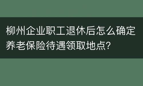 柳州企业职工退休后怎么确定养老保险待遇领取地点？