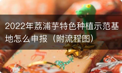 2022年荔浦芋特色种植示范基地怎么申报（附流程图）