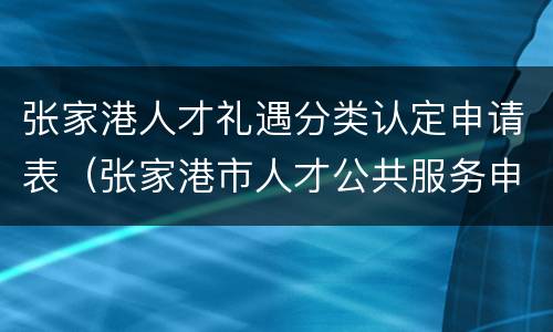张家港人才礼遇分类认定申请表（张家港市人才公共服务申请服务平台）