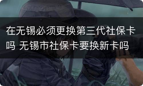 在无锡必须更换第三代社保卡吗 无锡市社保卡要换新卡吗