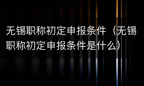 无锡职称初定申报条件（无锡职称初定申报条件是什么）