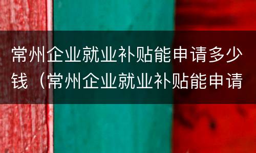 常州企业就业补贴能申请多少钱（常州企业就业补贴能申请多少钱的）
