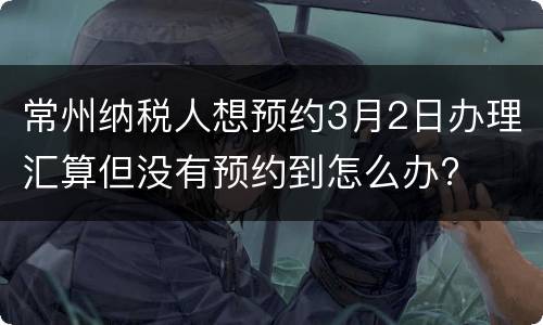 常州纳税人想预约3月2日办理汇算但没有预约到怎么办?