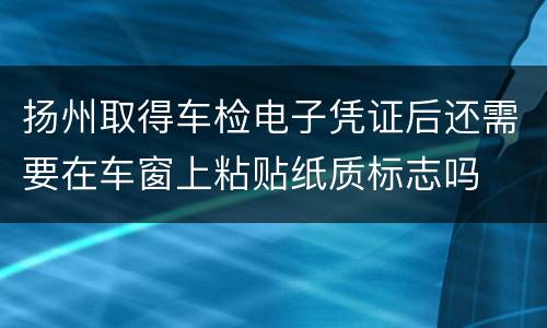 扬州取得车检电子凭证后还需要在车窗上粘贴纸质标志吗