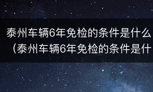 泰州车辆6年免检的条件是什么（泰州车辆6年免检的条件是什么意思）