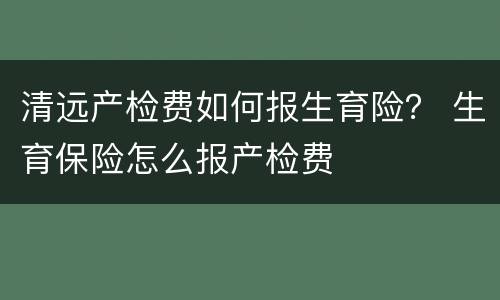 清远产检费如何报生育险？ 生育保险怎么报产检费