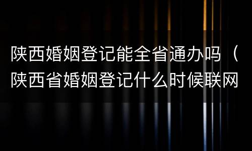 陕西婚姻登记能全省通办吗（陕西省婚姻登记什么时候联网的）