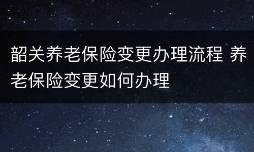 韶关养老保险变更办理流程 养老保险变更如何办理