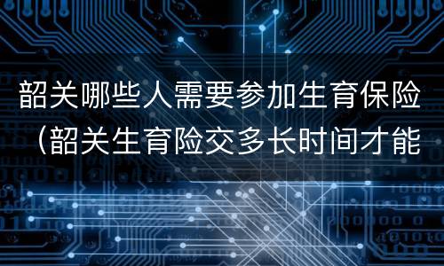韶关哪些人需要参加生育保险（韶关生育险交多长时间才能享受待遇）