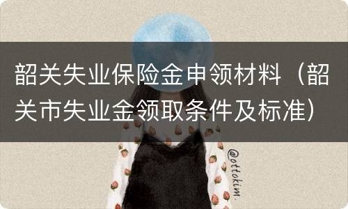 韶关失业保险金申领材料（韶关市失业金领取条件及标准）