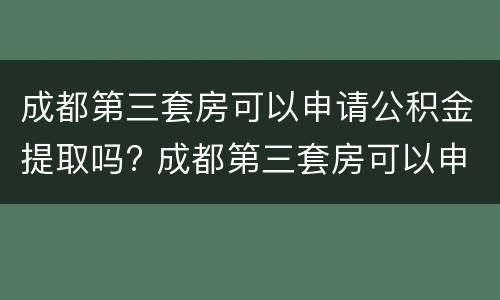 成都第三套房可以申请公积金提取吗? 成都第三套房可以申请公积金提取吗要多久