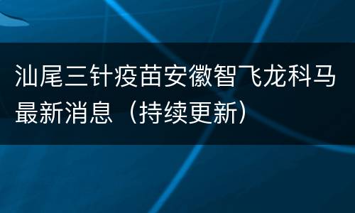 汕尾三针疫苗安徽智飞龙科马最新消息（持续更新）