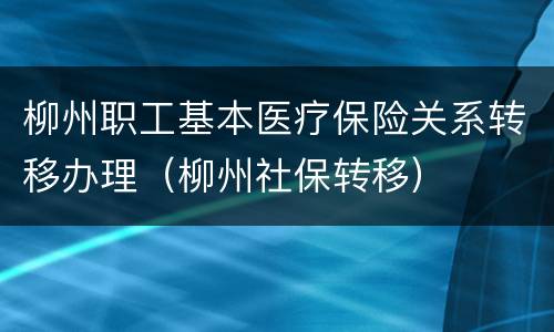 柳州职工基本医疗保险关系转移办理（柳州社保转移）