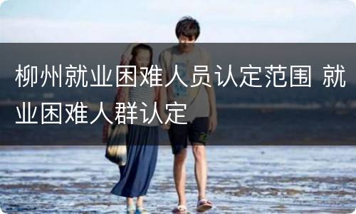 柳州就业困难人员认定范围 就业困难人群认定