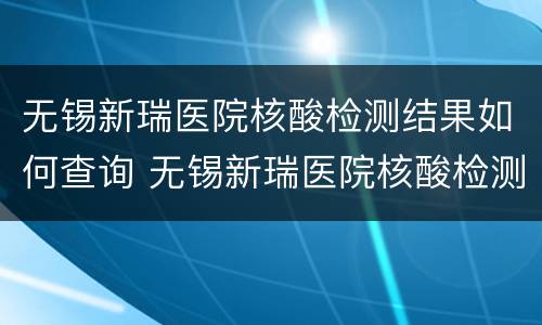 无锡新瑞医院核酸检测结果如何查询 无锡新瑞医院核酸检测结果如何查询