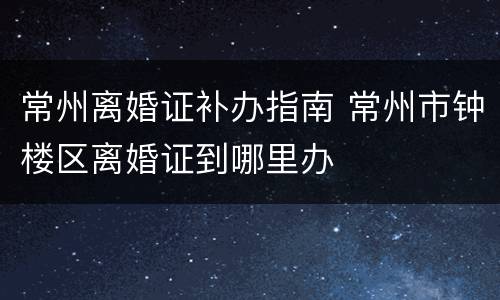 常州离婚证补办指南 常州市钟楼区离婚证到哪里办
