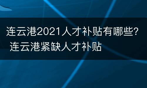 连云港2021人才补贴有哪些？ 连云港紧缺人才补贴
