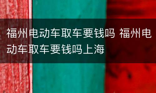 福州电动车取车要钱吗 福州电动车取车要钱吗上海