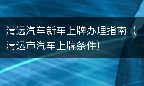 清远汽车新车上牌办理指南（清远市汽车上牌条件）