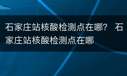 石家庄站核酸检测点在哪？ 石家庄站核酸检测点在哪