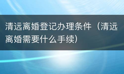 清远离婚登记办理条件（清远离婚需要什么手续）