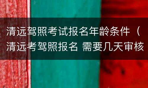 清远驾照考试报名年龄条件（清远考驾照报名 需要几天审核通过）