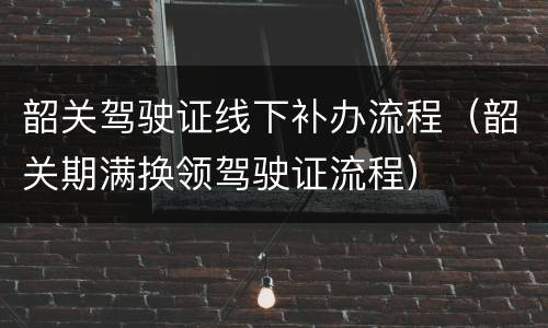 韶关驾驶证线下补办流程（韶关期满换领驾驶证流程）