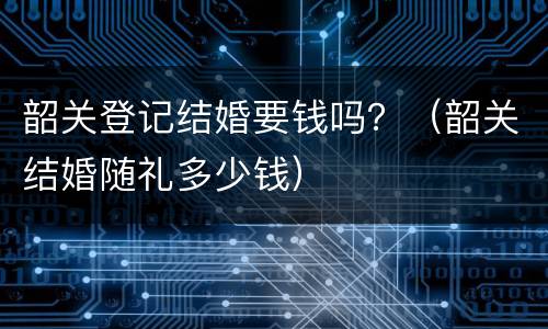 韶关登记结婚要钱吗？（韶关结婚随礼多少钱）