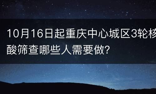 10月16日起重庆中心城区3轮核酸筛查哪些人需要做？