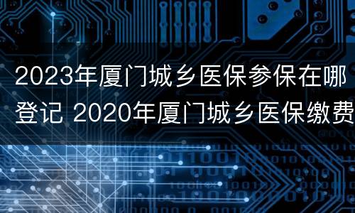 2023年厦门城乡医保参保在哪登记 2020年厦门城乡医保缴费时间
