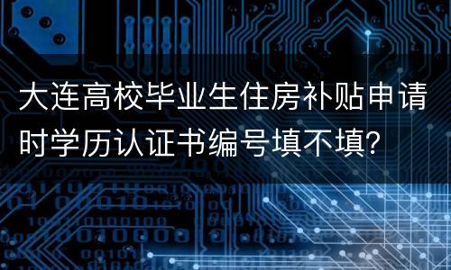 大连高校毕业生住房补贴申请时学历认证书编号填不填？