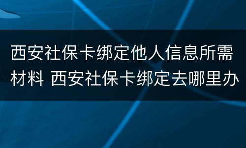 西安社保卡绑定他人信息所需材料 西安社保卡绑定去哪里办理